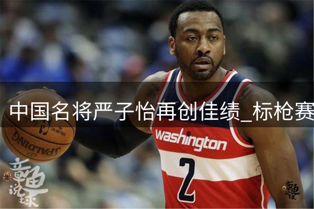 中国名将严子怡再创佳绩 标枪赛场夺魁登顶世界第一
